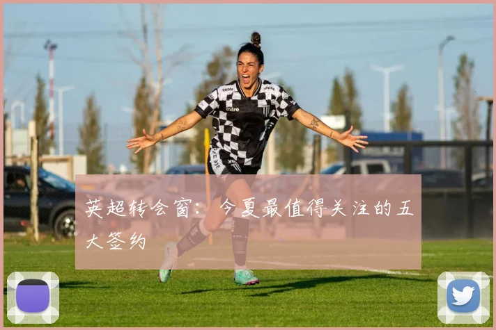 英超转会窗:今夏最值得关注的五大签约