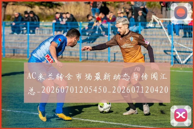AC米兰转会市场最新动态与传闻汇总_20260701205450_20260712042046