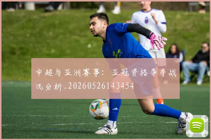 中超与亚洲赛事:亚冠资格争夺战况分析_20260526143454