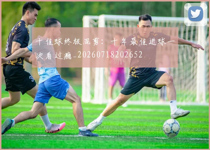 十佳球终极混剪：十年最佳进球一次看过瘾_20260718202652