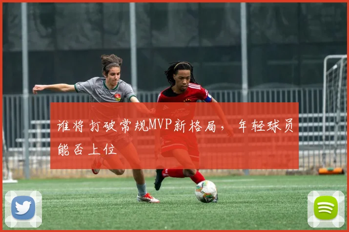 谁将打破常规MVP新格局，年轻球员能否上位