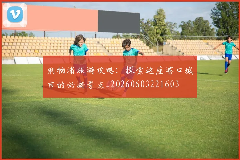 利物浦旅游攻略:探索这座港口城市的必游景点_20260603221603