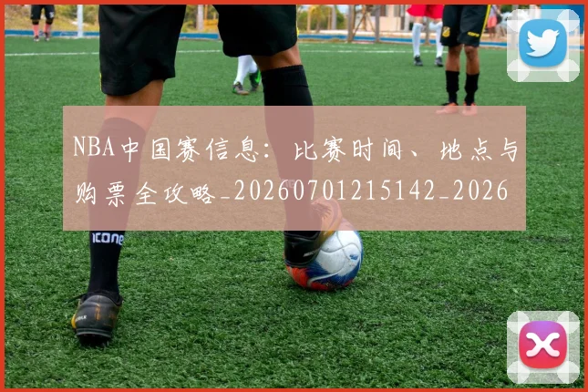 NBA中国赛信息：比赛时间、地点与购票全攻略_20260701215142_20260714204613