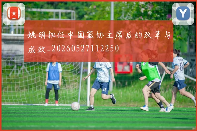 姚明担任中国篮协主席后的改革与成效_20260527112250