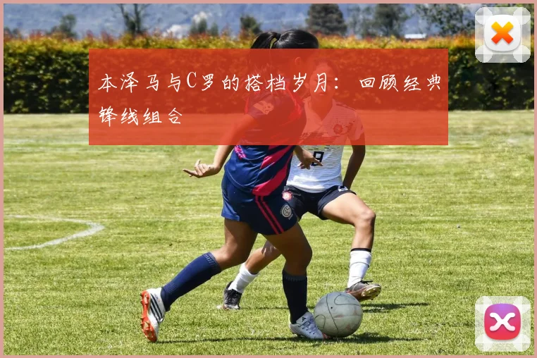 本泽马与C罗的搭档岁月:回顾经典锋线组合