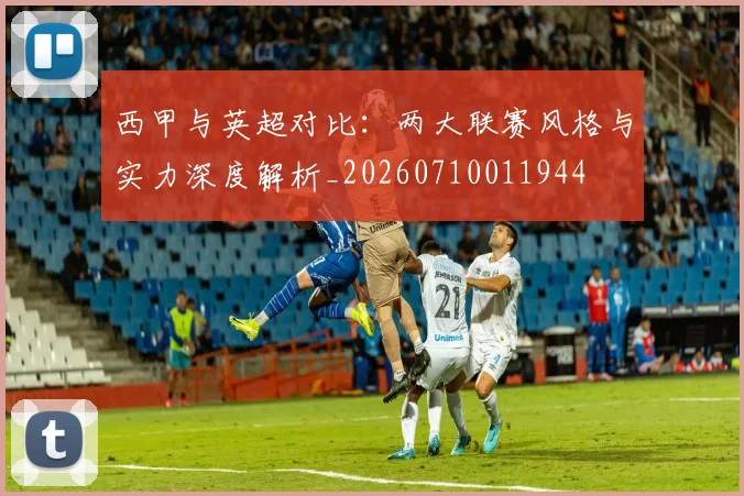 西甲与英超对比:两大联赛风格与实力深度解析_20260710011944
