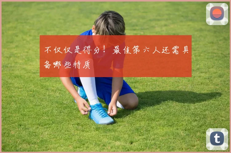 不仅仅是得分！最佳第六人还需具备哪些特质