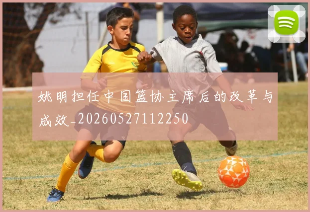 姚明担任中国篮协主席后的改革与成效_20260527112250