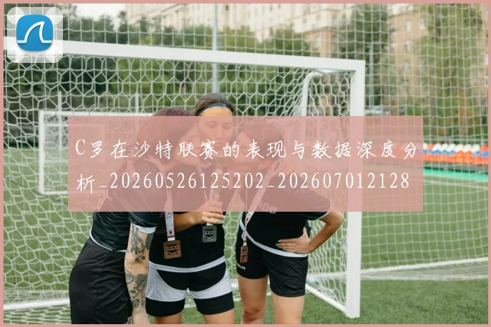 C罗在沙特联赛的表现与数据深度分析_20260526125202_20260701212821_20260712051408