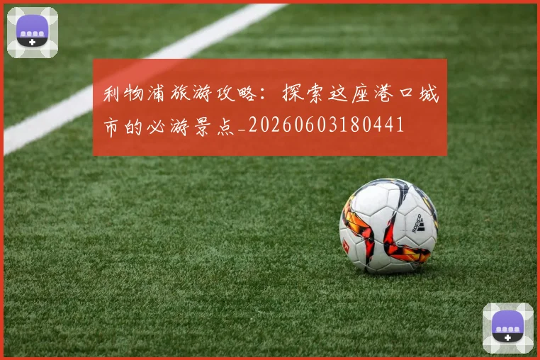 利物浦旅游攻略:探索这座港口城市的必游景点_20260603180441