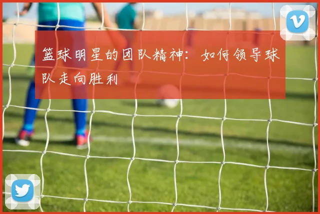 篮球明星的团队精神：如何领导球队走向胜利