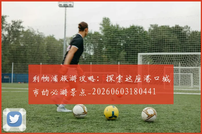 利物浦旅游攻略：探索这座港口城市的必游景点_20260603180441