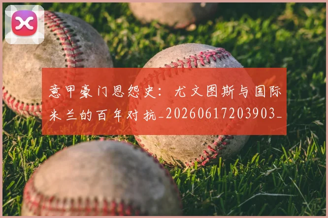 意甲豪门恩怨史：尤文图斯与国际米兰的百年对抗_20260617203903_20260707012735