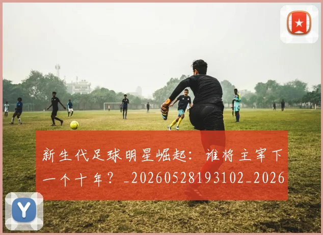 新生代足球明星崛起:谁将主宰下一个十年?_20260528193102_20260707020947