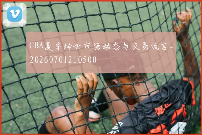CBA夏季转会市场动态与交易流言_20260701210500