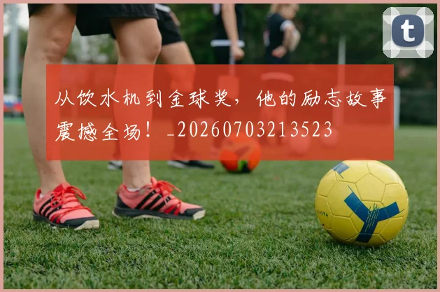 从饮水机到金球奖,他的励志故事震撼全场!_20260703213523