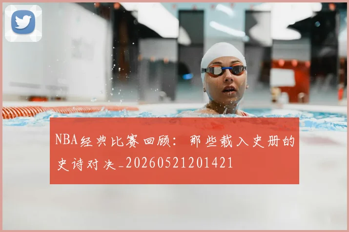 NBA经典比赛回顾：那些载入史册的史诗对决_20260521201421