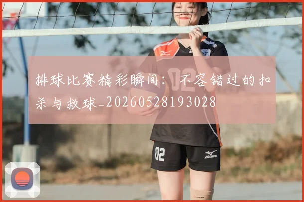 排球比赛精彩瞬间:不容错过的扣杀与救球_20260528193028