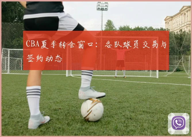CBA夏季转会窗口:各队球员交易与签约动态